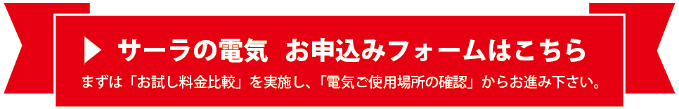 サーラの電気 お申込みフォームはこちら。まずは「お試し料金比較」を実施し、「電気ご使用場所の確認」からお進み下さい。