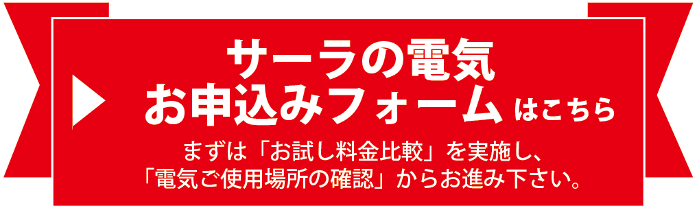 サーラの電気 お申込みフォームはこちら。まずは「お試し料金比較」を実施し、「電気ご使用場所の確認」からお進み下さい。